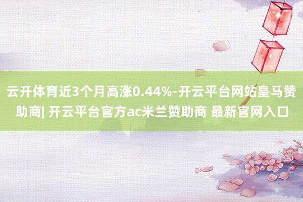 云开体育近3个月高涨0.44%-开云平台网站皇马赞助商| 开云平台官方ac米兰赞助商 最新官网入口