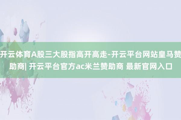 开云体育A股三大股指高开高走-开云平台网站皇马赞助商| 开云平台官方ac米兰赞助商 最新官网入口