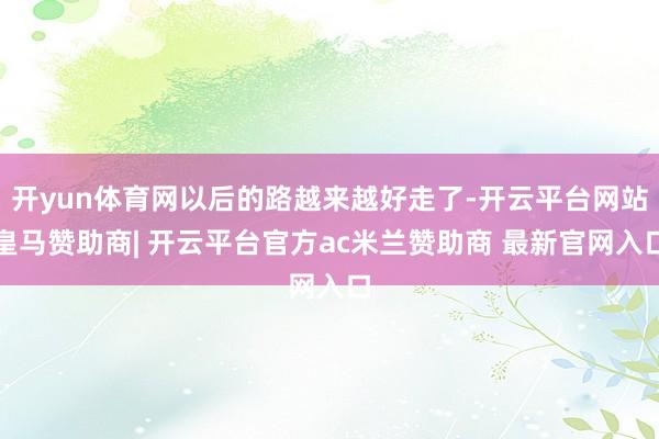 开yun体育网以后的路越来越好走了-开云平台网站皇马赞助商| 开云平台官方ac米兰赞助商 最新官网入口