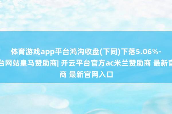 体育游戏app平台鸿沟收盘(下同)下落5.06%-开云平台网站皇马赞助商| 开云平台官方ac米兰赞助商 最新官网入口