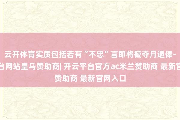 云开体育实质包括若有“不忠”言即将褫夺月退俸-开云平台网站皇马赞助商| 开云平台官方ac米兰赞助商 最新官网入口