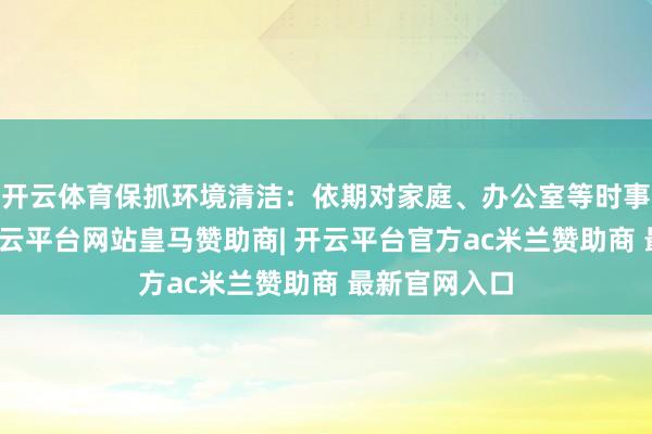 开云体育保抓环境清洁：依期对家庭、办公室等时事进行清洁-开云平台网站皇马赞助商| 开云平台官方ac米兰赞助商 最新官网入口