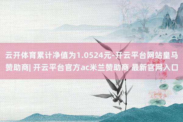 云开体育累计净值为1.0524元-开云平台网站皇马赞助商| 开云平台官方ac米兰赞助商 最新官网入口