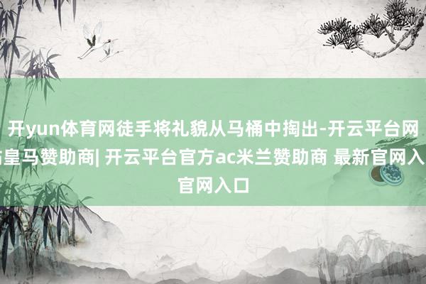 开yun体育网徒手将礼貌从马桶中掏出-开云平台网站皇马赞助商| 开云平台官方ac米兰赞助商 最新官网入口