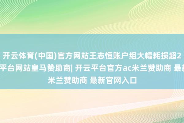 开云体育(中国)官方网站王志恒账户组大幅耗损超2亿元-开云平台网站皇马赞助商| 开云平台官方ac米兰赞助商 最新官网入口