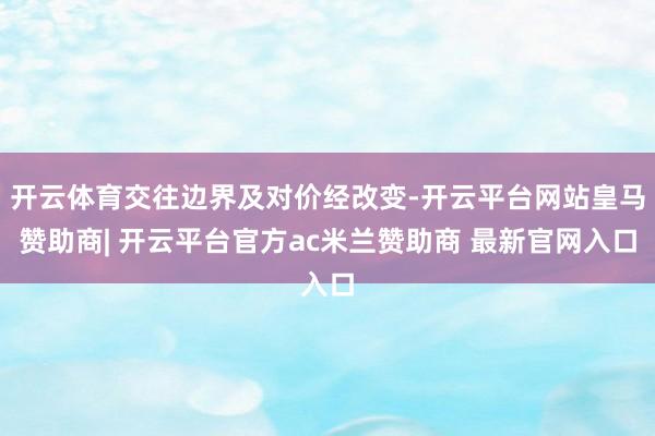 开云体育交往边界及对价经改变-开云平台网站皇马赞助商| 开云平台官方ac米兰赞助商 最新官网入口