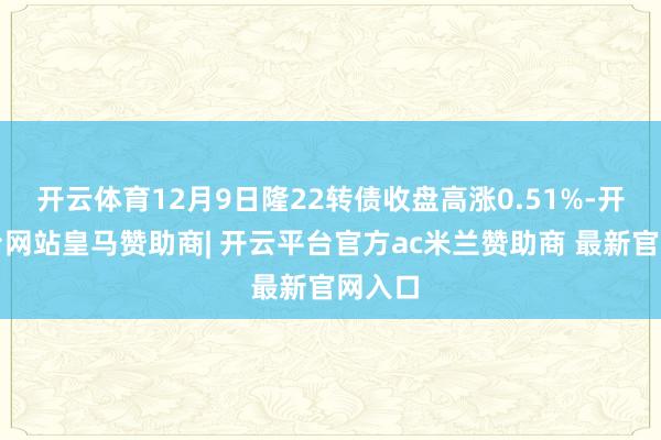 开云体育12月9日隆22转债收盘高涨0.51%-开云平台网站皇马赞助商| 开云平台官方ac米兰赞助商 最新官网入口