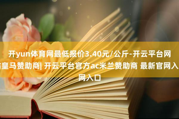 开yun体育网最低报价3.40元/公斤-开云平台网站皇马赞助商| 开云平台官方ac米兰赞助商 最新官网入口