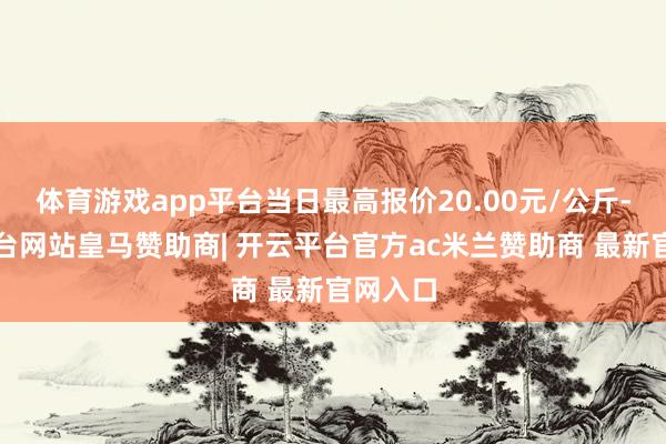体育游戏app平台当日最高报价20.00元/公斤-开云平台网站皇马赞助商| 开云平台官方ac米兰赞助商 最新官网入口