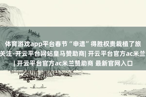 体育游戏app平台春节“申遗”得胜权贵栽植了旅客对体验年俗行径的关注-开云平台网站皇马赞助商| 开云平台官方ac米兰赞助商 最新官网入口