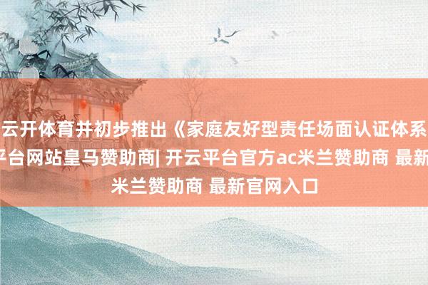 云开体育并初步推出《家庭友好型责任场面认证体系》-开云平台网站皇马赞助商| 开云平台官方ac米兰赞助商 最新官网入口