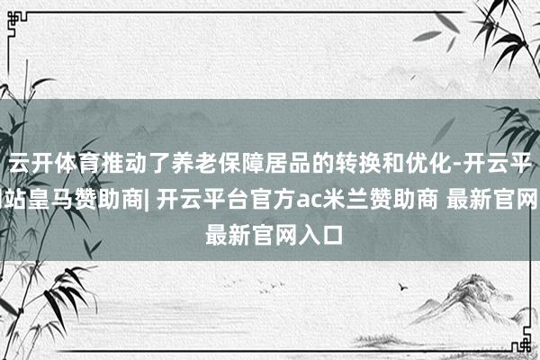 云开体育推动了养老保障居品的转换和优化-开云平台网站皇马赞助商| 开云平台官方ac米兰赞助商 最新官网入口