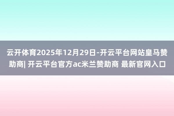 云开体育2025年12月29日-开云平台网站皇马赞助商| 开云平台官方ac米兰赞助商 最新官网入口