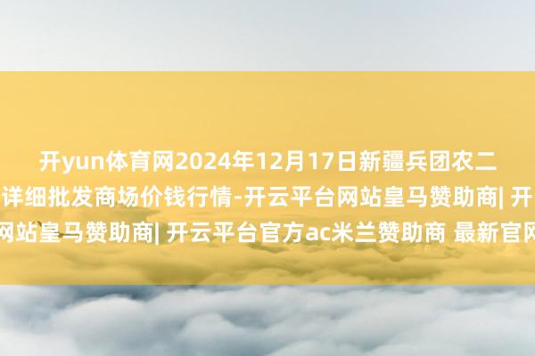 开yun体育网2024年12月17日新疆兵团农二师库尔勒市孔雀农副居品详细批发商场价钱行情-开云平台网站皇马赞助商| 开云平台官方ac米兰赞助商 最新官网入口