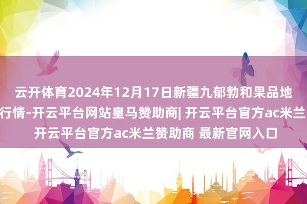 云开体育2024年12月17日新疆九郁勃和果品地方处治有限公司价钱行情-开云平台网站皇马赞助商| 开云平台官方ac米兰赞助商 最新官网入口