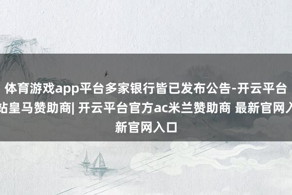 体育游戏app平台多家银行皆已发布公告-开云平台网站皇马赞助商| 开云平台官方ac米兰赞助商 最新官网入口