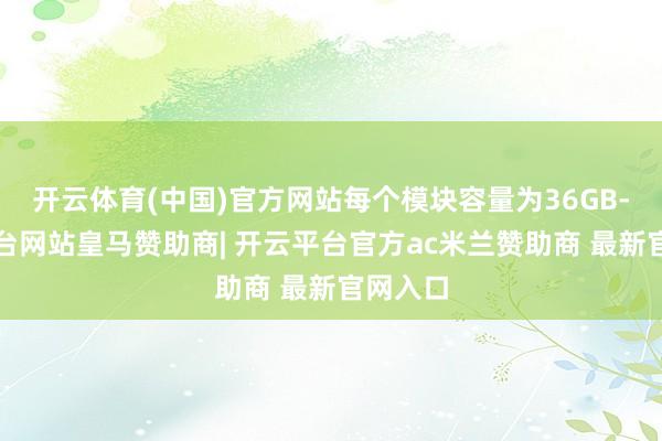 开云体育(中国)官方网站每个模块容量为36GB-开云平台网站皇马赞助商| 开云平台官方ac米兰赞助商 最新官网入口