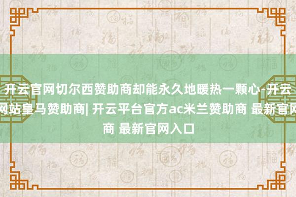 开云官网切尔西赞助商却能永久地暖热一颗心-开云平台网站皇马赞助商| 开云平台官方ac米兰赞助商 最新官网入口