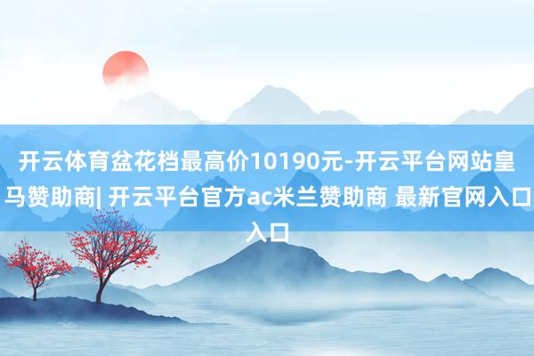 开云体育盆花档最高价10190元-开云平台网站皇马赞助商| 开云平台官方ac米兰赞助商 最新官网入口