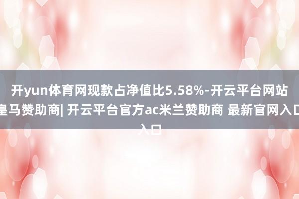开yun体育网现款占净值比5.58%-开云平台网站皇马赞助商| 开云平台官方ac米兰赞助商 最新官网入口