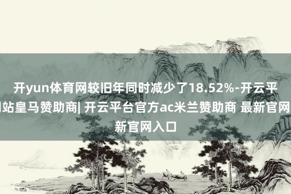 开yun体育网较旧年同时减少了18.52%-开云平台网站皇马赞助商| 开云平台官方ac米兰赞助商 最新官网入口