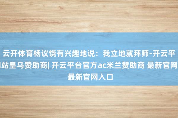 云开体育杨议饶有兴趣地说：我立地就拜师-开云平台网站皇马赞助商| 开云平台官方ac米兰赞助商 最新官网入口