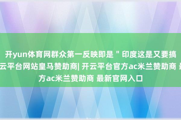 开yun体育网群众第一反映即是＂印度这是又要搞事情啊＂-开云平台网站皇马赞助商| 开云平台官方ac米兰赞助商 最新官网入口