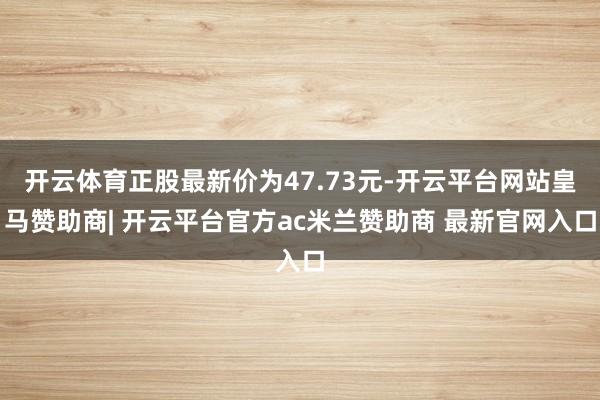 开云体育正股最新价为47.73元-开云平台网站皇马赞助商| 开云平台官方ac米兰赞助商 最新官网入口