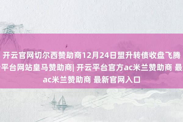 开云官网切尔西赞助商12月24日盟升转债收盘飞腾0.9%-开云平台网站皇马赞助商| 开云平台官方ac米兰赞助商 最新官网入口