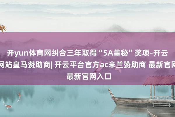 开yun体育网纠合三年取得“5A董秘”奖项-开云平台网站皇马赞助商| 开云平台官方ac米兰赞助商 最新官网入口