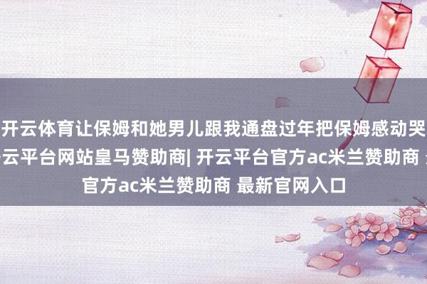 开云体育让保姆和她男儿跟我通盘过年把保姆感动哭了 ​​​-开云平台网站皇马赞助商| 开云平台官方ac米兰赞助商 最新官网入口