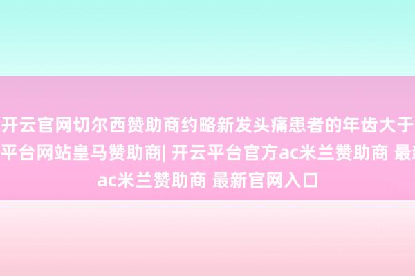 开云官网切尔西赞助商约略新发头痛患者的年齿大于50岁-开云平台网站皇马赞助商| 开云平台官方ac米兰赞助商 最新官网入口