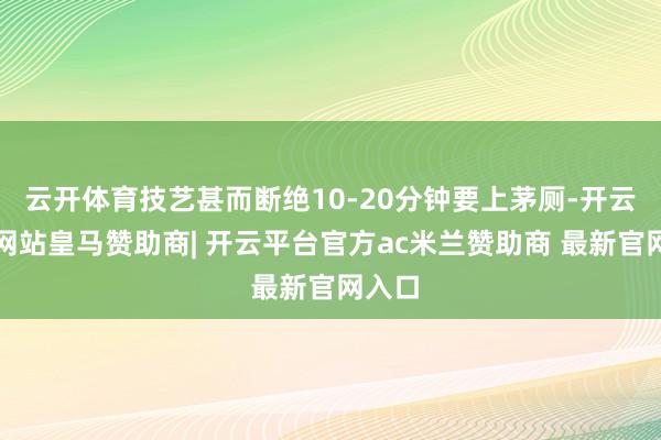 云开体育技艺甚而断绝10-20分钟要上茅厕-开云平台网站皇马赞助商| 开云平台官方ac米兰赞助商 最新官网入口