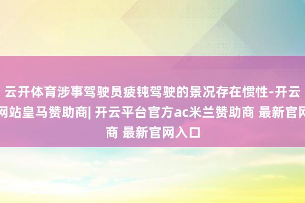云开体育涉事驾驶员疲钝驾驶的景况存在惯性-开云平台网站皇马赞助商| 开云平台官方ac米兰赞助商 最新官网入口