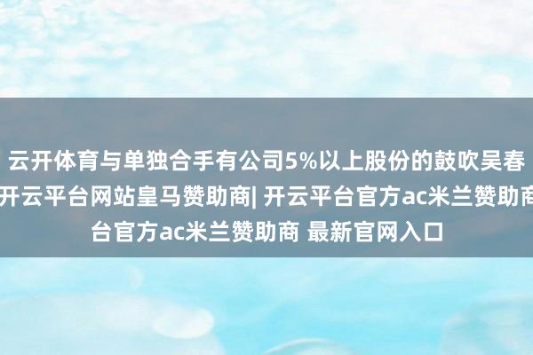 云开体育与单独合手有公司5%以上股份的鼓吹吴春艳为母女不竭-开云平台网站皇马赞助商| 开云平台官方ac米兰赞助商 最新官网入口