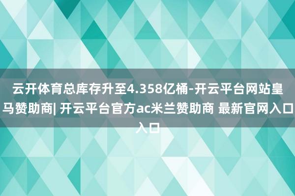 云开体育总库存升至4.358亿桶-开云平台网站皇马赞助商| 开云平台官方ac米兰赞助商 最新官网入口