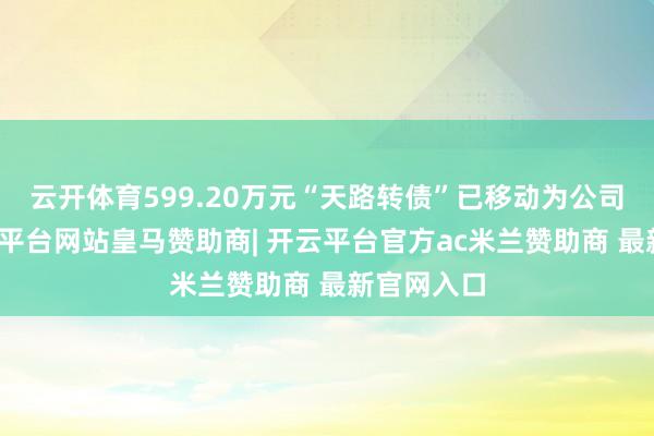 云开体育599.20万元“天路转债”已移动为公司股票-开云平台网站皇马赞助商| 开云平台官方ac米兰赞助商 最新官网入口