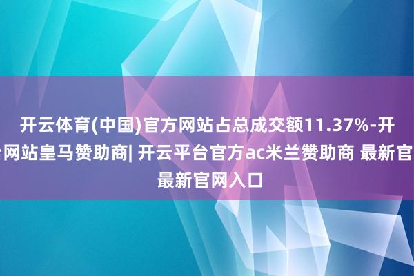 开云体育(中国)官方网站占总成交额11.37%-开云平台网站皇马赞助商| 开云平台官方ac米兰赞助商 最新官网入口