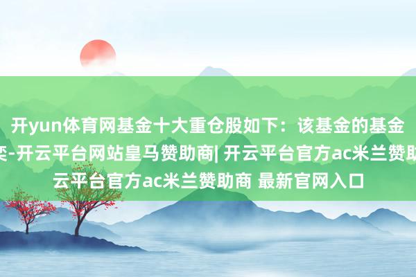 开yun体育网基金十大重仓股如下：该基金的基金司理为姚炜、时奕-开云平台网站皇马赞助商| 开云平台官方ac米兰赞助商 最新官网入口