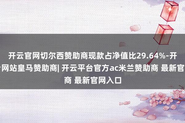 开云官网切尔西赞助商现款占净值比29.64%-开云平台网站皇马赞助商| 开云平台官方ac米兰赞助商 最新官网入口