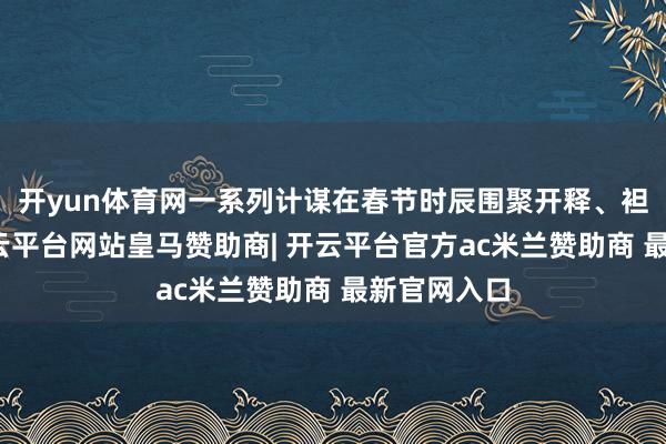 开yun体育网一系列计谋在春节时辰围聚开释、袒露见效-开云平台网站皇马赞助商| 开云平台官方ac米兰赞助商 最新官网入口