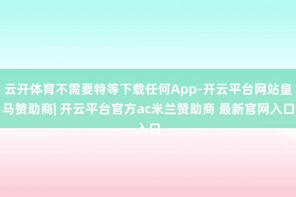 云开体育不需要特等下载任何App-开云平台网站皇马赞助商| 开云平台官方ac米兰赞助商 最新官网入口