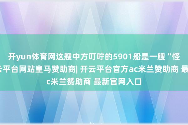 开yun体育网这艘中方叮咛的5901船是一艘“怪物船”-开云平台网站皇马赞助商| 开云平台官方ac米兰赞助商 最新官网入口