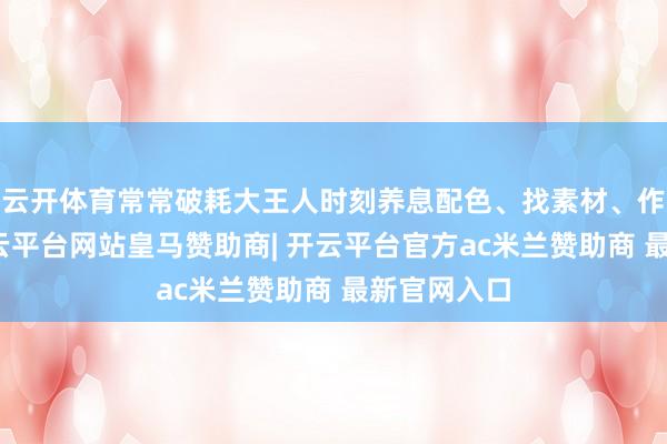 云开体育常常破耗大王人时刻养息配色、找素材、作念动画-开云平台网站皇马赞助商| 开云平台官方ac米兰赞助商 最新官网入口