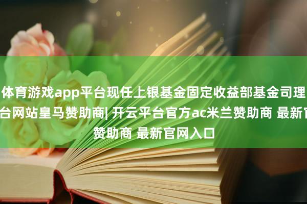 体育游戏app平台现任上银基金固定收益部基金司理-开云平台网站皇马赞助商| 开云平台官方ac米兰赞助商 最新官网入口