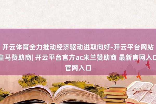 开云体育全力推动经济驱动进取向好-开云平台网站皇马赞助商| 开云平台官方ac米兰赞助商 最新官网入口