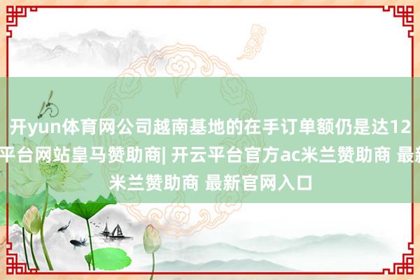 开yun体育网公司越南基地的在手订单额仍是达12亿元-开云平台网站皇马赞助商| 开云平台官方ac米兰赞助商 最新官网入口