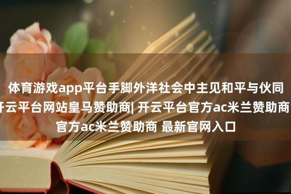 体育游戏app平台手脚外洋社会中主见和平与伙同的浩大力量-开云平台网站皇马赞助商| 开云平台官方ac米兰赞助商 最新官网入口
