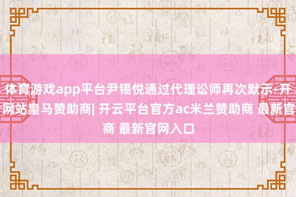 体育游戏app平台尹锡悦通过代理讼师再次默示-开云平台网站皇马赞助商| 开云平台官方ac米兰赞助商 最新官网入口