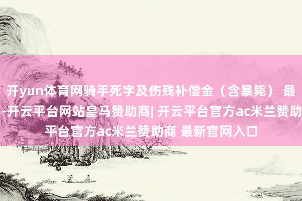 开yun体育网骑手死字及伤残补偿金（含暴毙） 最高补偿名额60万-开云平台网站皇马赞助商| 开云平台官方ac米兰赞助商 最新官网入口